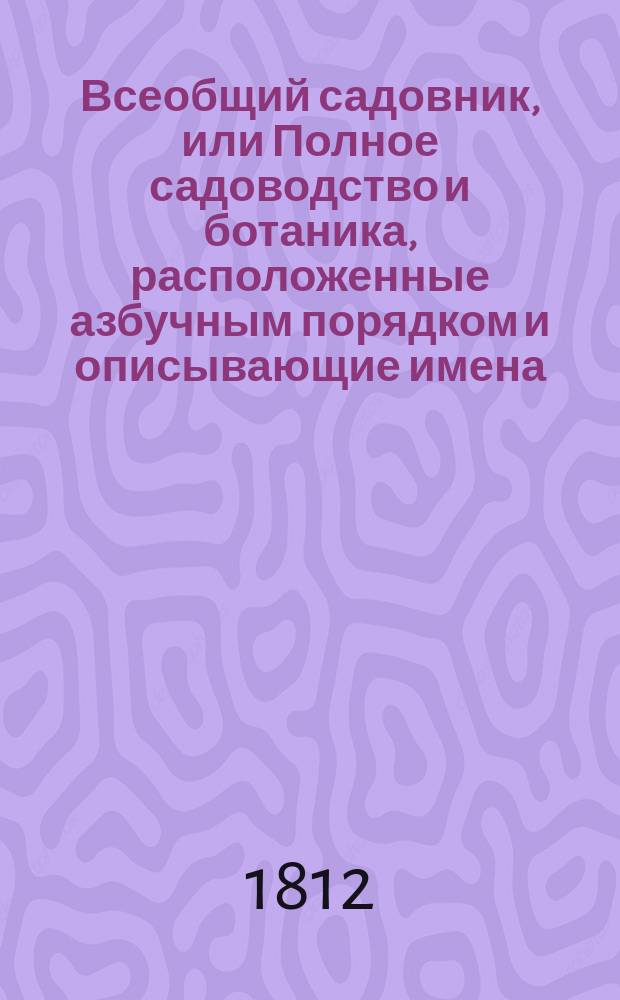 Всеобщий садовник, или Полное садоводство и ботаника, расположенные азбучным порядком и описывающие имена, названия и роды, виды, свойства, пользы, употребление и способы разведения, воспитания и сохранения от повреждения, не токмо Российских, но и всех стран света дерев, кустов, цветов, кустарников, трав и проч.; с подробным наставлением любителям садов и садоводцам о устроении, содержании и украшении различных садов, огородов, оранжерей... и проч : В 4 ч. Ч. 1-5. Ч. 3