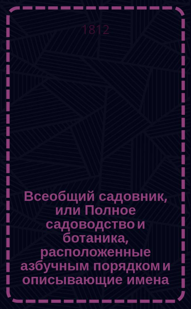 Всеобщий садовник, или Полное садоводство и ботаника, расположенные азбучным порядком и описывающие имена, названия и роды, виды, свойства, пользы, употребление и способы разведения, воспитания и сохранения от повреждения, не токмо Российских, но и всех стран света дерев, кустов, цветов, кустарников, трав и проч.; с подробным наставлением любителям садов и садоводцам о устроении, содержании и украшении различных садов, огородов, оранжерей... и проч : В 4 ч. Ч. 1-5. Ч. 4