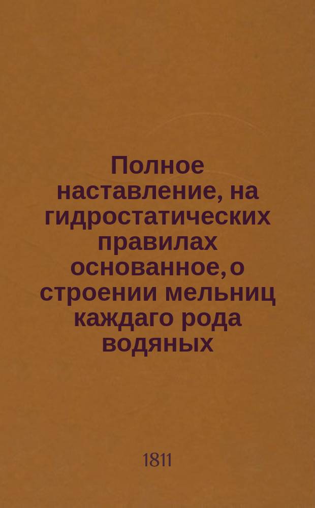 Полное наставление, на гидростатических правилах основанное, о строении мельниц каждаго рода водяных, также ветром, горячими парами, скотскими и человеческими силами в действие приводимых, по которому каждый хозяин может то производить : Со многими рисунками. В шести частях состоящее. Переведено с немецкаго языка, с приложением особливаго прибавления о разных новых изобретениях и прочем, полезном в хозяйстве, Василием Левшиным, коллежским советником, членом обществ: экономических Императорскаго Вольнаго в С. Петербурге и Королевскаго Лейпцигскаго; Филантропическаго; Императорскаго Изпытателей природы, основаннаго при Императорском Московском университете; Италиянской академии наук, имеющей пребывание свое в Неаполе, и орденов св. Анны 2 класса и св. равноапостольнаго князя Владимира 4 степени кавалером. Ч. 4