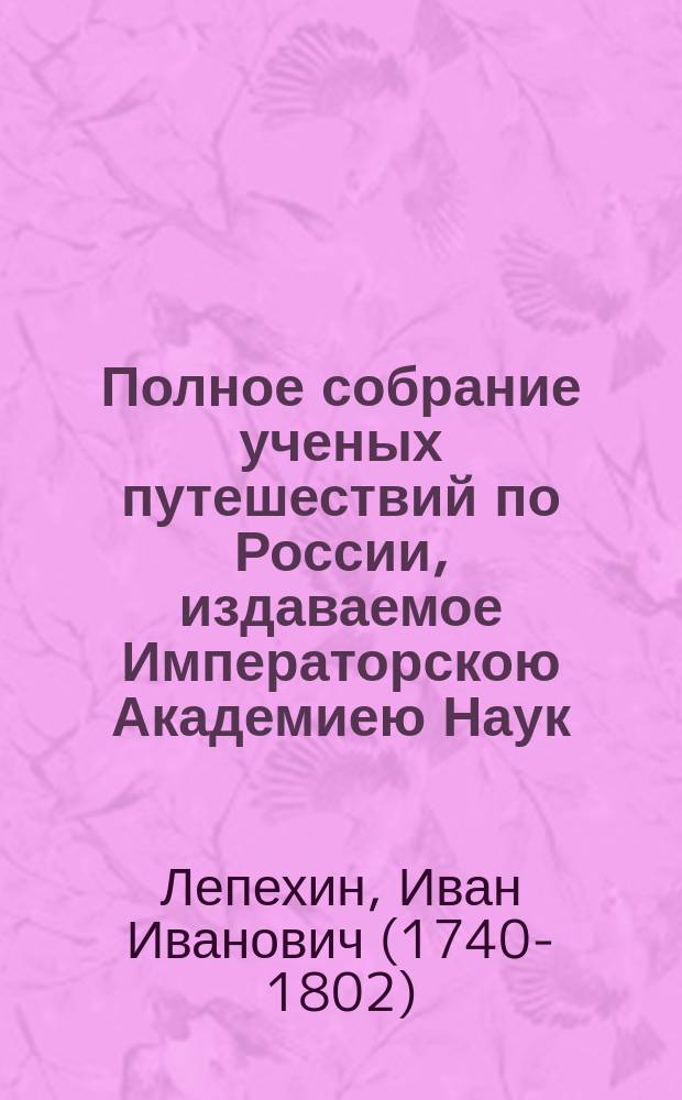 Полное собрание ученых путешествий по России, издаваемое Императорскою Академиею Наук, по предложению ее президента : с примечаниями, изъяснениями и дополнениями. Т. 3 : Записки путешествия академика Лепехина