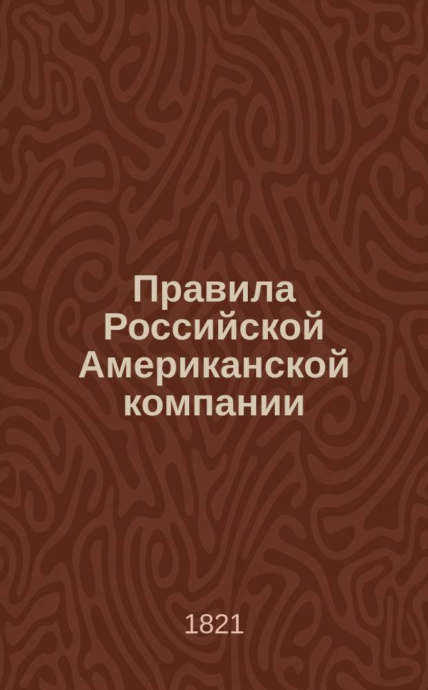 Правила Российской Американской компании: Утв. 13 сент. 1821 г.; Привилегии даруемыя впредь от сего времени на 20 лет Российской Американской компании