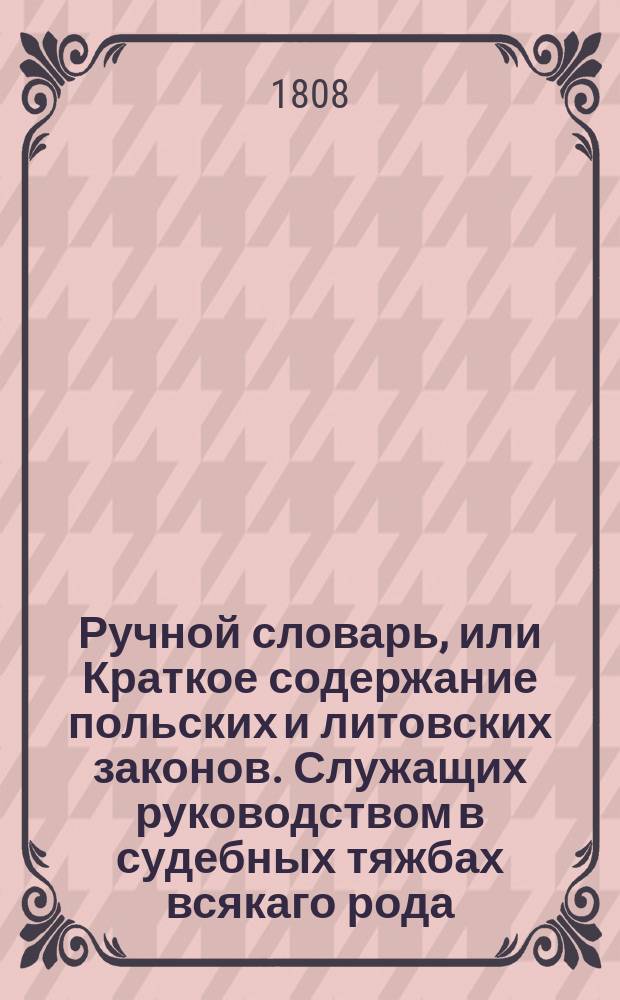 Ручной словарь, или Краткое содержание польских и литовских законов. Служащих руководством в судебных тяжбах всякаго рода, собранных для употребления в присудственных местах и для пользы частных обывателей Коронных и Литовских провинций : Перевод с польскаго
