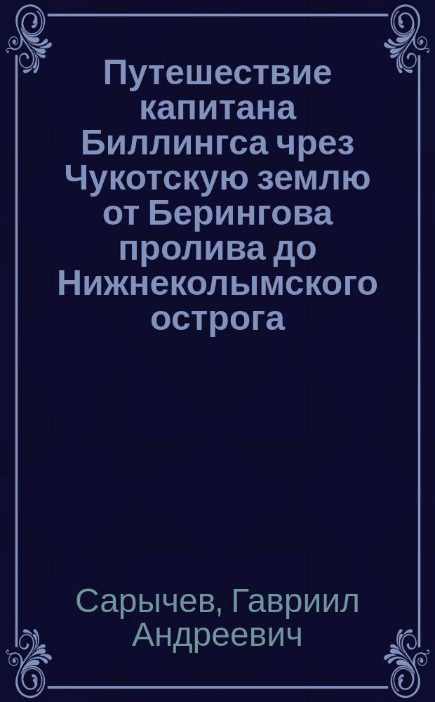 Путешествие капитана Биллингса чрез Чукотскую землю от Берингова пролива до Нижнеколымского острога, и плавание капитана Галла на судне Черном Орле по Северовосточному океану в 1791 году : c приложением словаря двенадцати наречий диких народов, наблюдения над стужею в Верхнеколымском остроге, и наставления данного капитану Биллингсу из Государственной Адмиралтейств-коллегии