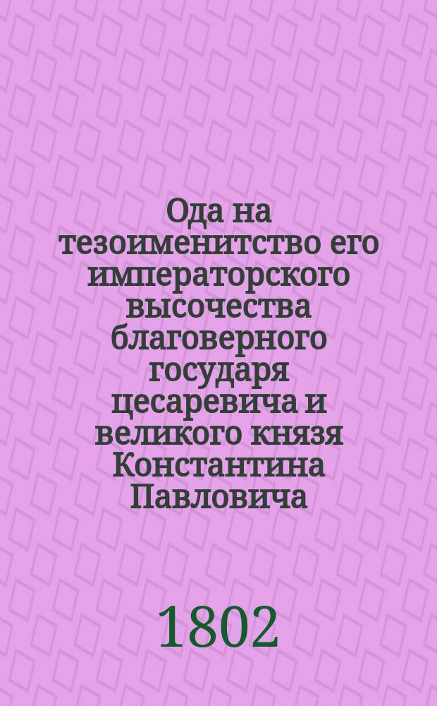 Ода на тезоименитство его императорского высочества благоверного государя цесаревича и великого князя Константина Павловича, которую со глубочайшим благоговением подносит провинц. секр. Иван Тодорский. Мая 21 дня, 1802 года