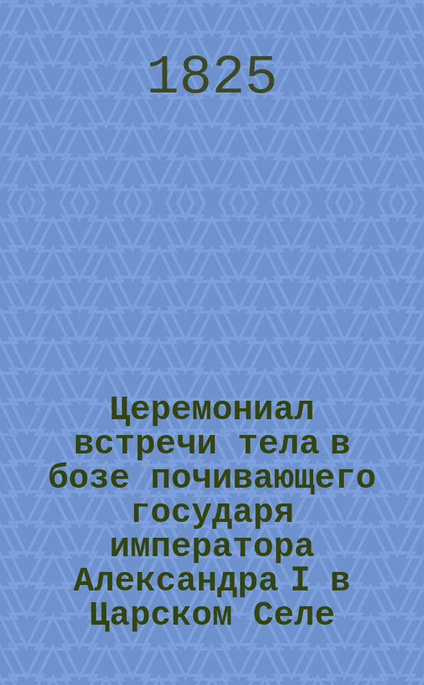 Церемониал встречи тела в бозе почивающего государя императора Александра I в Царском Селе. Высочайше апробованный церемониал встречи тела в бозе почивающего государя императора Александра I у церкви Чесменского дворца [и др. материалы относящиеся к похоронной процессии