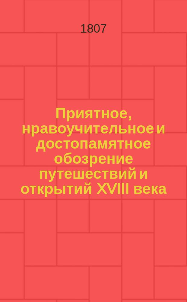 Приятное, нравоучительное и достопамятное обозрение путешествий и открытий XVIII века, касательно земель, народов, произведений и искусств. Ч. 1