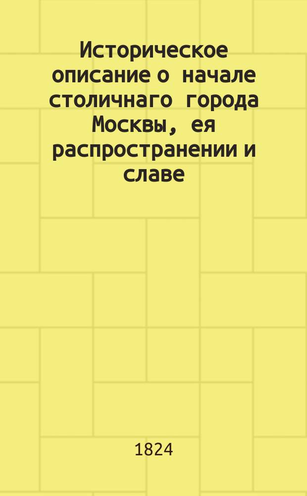 Историческое описание о начале столичнаго города Москвы, ея распространении и славе. = Récit historique sur la fondation l'agrandissement et la célébrité de la ville capitale de Moscou.