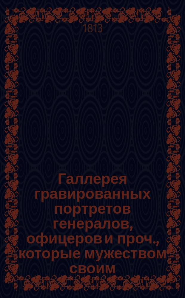 Галлерея гравированных портретов генералов, офицеров и проч., которые мужеством своим, воинскими дарованиями, или любовию к Отечеству споспешествовали успехам российского оружия в течении войны, начавшейся 1812 года = Galerie des portraits grav&eacute;s des g&eacute;n&eacute;raux, officiers, etc. qui, par leur valeur, leurs talens militaires et leur patriotisme, ont contribu&eacute; aux succ&egrave;s des armes russes, pendant la guerre commenc&eacute;e en 1812