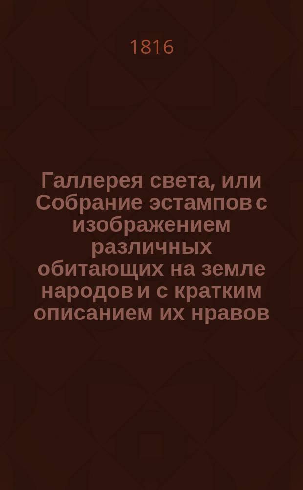 Галлерея света, или Собрание эстампов с изображением различных обитающих на земле народов и с кратким описанием их нравов, обычаев, вероисповеданий, жилищь, одежды и образа жизни, расположенное по частям света азбучным порядком : Для употребления юношества