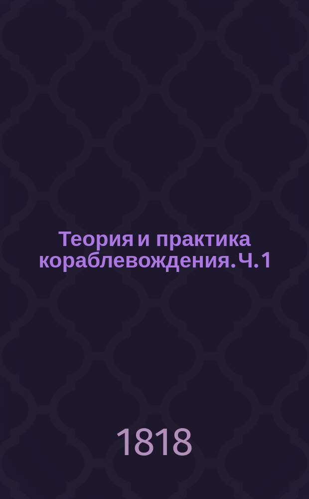 Теория и практика кораблевождения. Ч. 1 : Содержащая географические средства кораблевождения, или собственно называемую навигацию