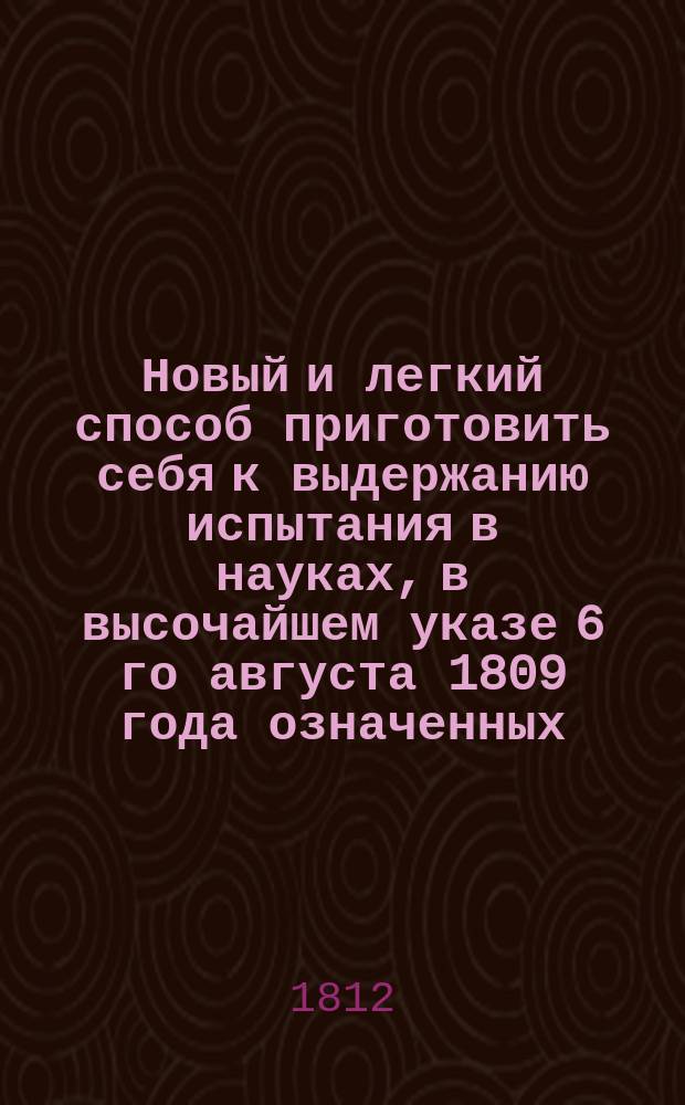 Новый и легкий способ приготовить себя к выдержанию испытания в науках, в высочайшем указе 6 го августа 1809 года означенных, или Полный курс словесности, исторических, математических и юридических наук, в простой и, сколько возможно, краткой системе предложенных, с таблицами, атласом, чертежами и картинами. Ч. 3 : География, статистика, история и мифология