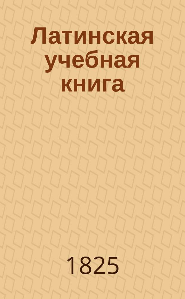 Латинская учебная книга : Для начинающих учиться латинскому языку : С начальными основаниями грамматики и кратким словарем. : Издана Главным правлением училищ