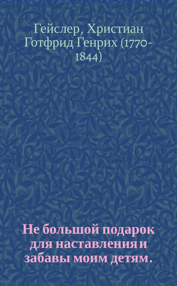 Не большой подарок для наставления и забавы моим детям. : Перевод с французскаго. : С 77-ю гравированными и разкрашенными картинками