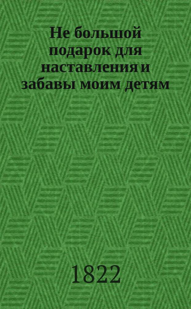 Не большой подарок для наставления и забавы моим детям : Перевод с французскаго. С 77-ю гравированными и разкрашенными картинками. Ч. 1