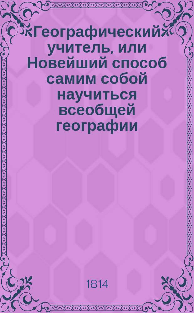 Географический учитель, или Новейший способ самим собой научиться всеобщей географии, : Для всякого возраста и состояния людей, : В 3х видах: I) игра в компании, II) игра учительская, III) забавная игра в заклады и штрафы, по описанию народов пяти частей света, с пирамидою, : C 32 гравированными картинами, представляющими национальное их одеяние, и 6-ю географическими ландкартами всех частей света и глобусами