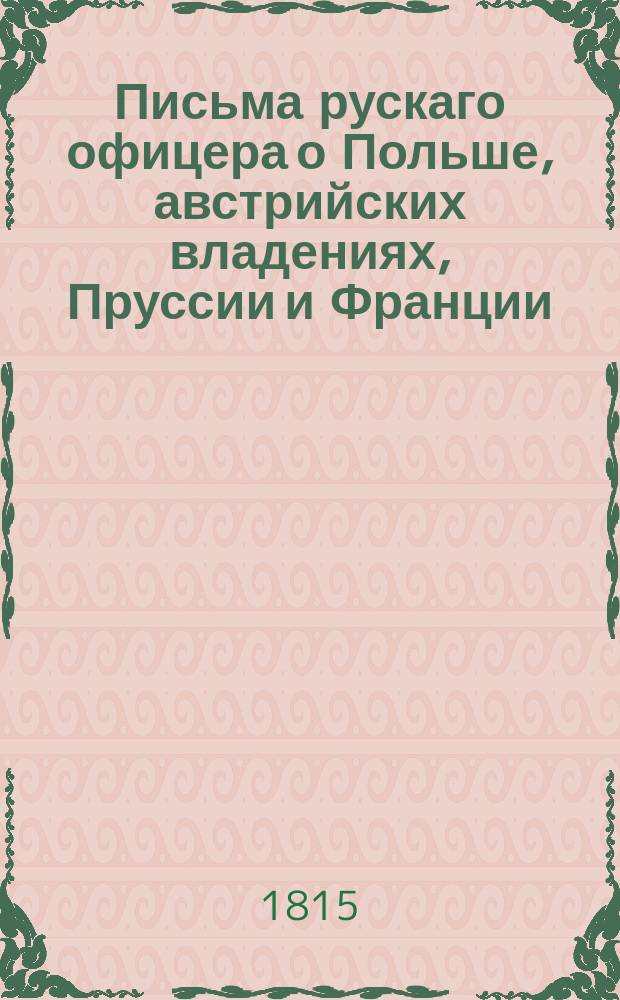 Письма рускаго офицера о Польше, австрийских владениях, Пруссии и Франции; : с подробным описанием похода россиян противу французов, в 1805 и 1806, также Отечественной и заграничной войны с 1812 по 1815 год. : С присовокуплением замечаний, мыслей и разсуждений во время поездки в некоторыя отечественныя губернии