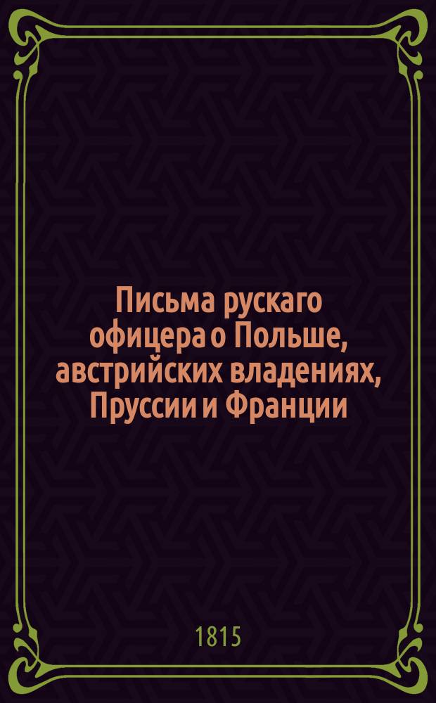 Письма рускаго офицера о Польше, австрийских владениях, Пруссии и Франции; : с подробным описанием похода россиян противу французов, в 1805 и 1806, также Отечественной и заграничной войны с 1812 по 1815 год. С присовокуплением замечаний, мыслей и разсуждений во время поездки в некоторыя отечественныя губернии. Ч. 1