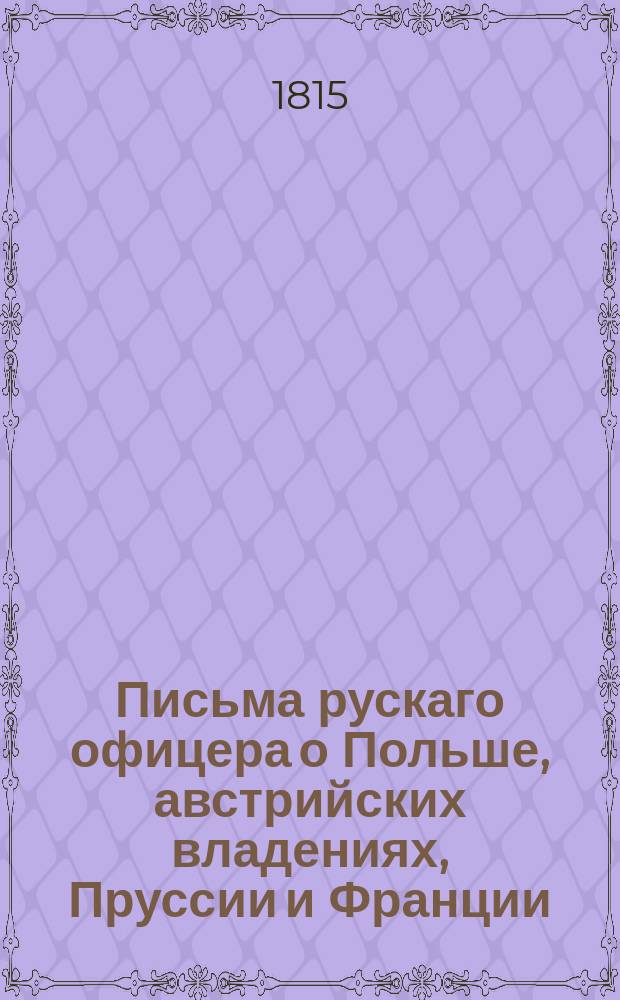 Письма рускаго офицера о Польше, австрийских владениях, Пруссии и Франции; : с подробным описанием похода россиян противу французов, в 1805 и 1806, также Отечественной и заграничной войны с 1812 по 1815 год. С присовокуплением замечаний, мыслей и разсуждений во время поездки в некоторыя отечественныя губернии. Ч. 7