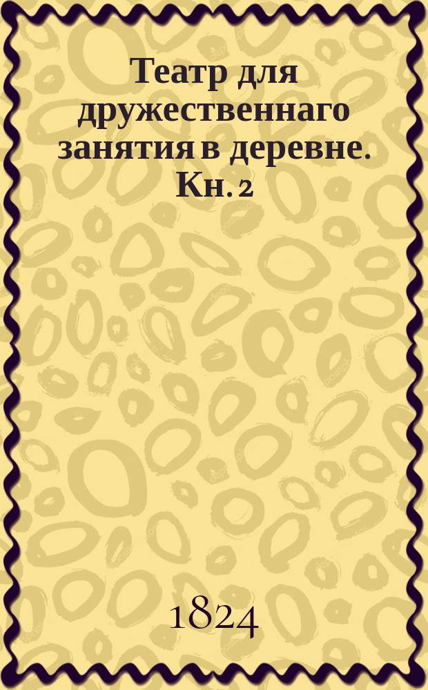 Театр для дружественнаго занятия в деревне. Кн. 2 : [П.В.П.О., или Пригласительная карточка ; Раздельное сердце ; Егаря волонтеры, или Патриотический обет ; Актриса из любви ; Бедной стихотворец ; Мартышка и морское сражение]