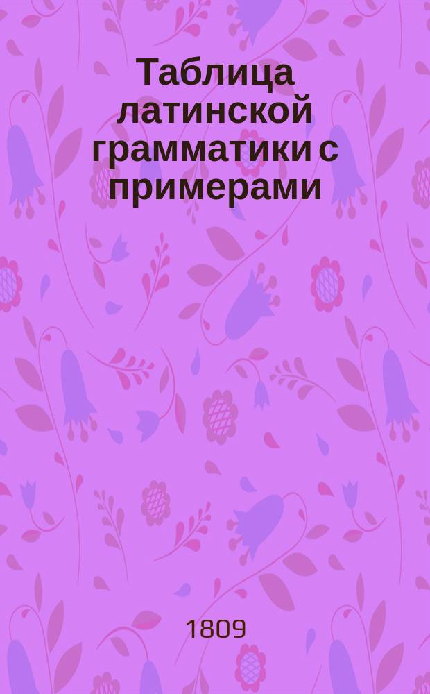 Таблица латинской грамматики с примерами : Для благородных воспитанников Университетскаго пансиона
