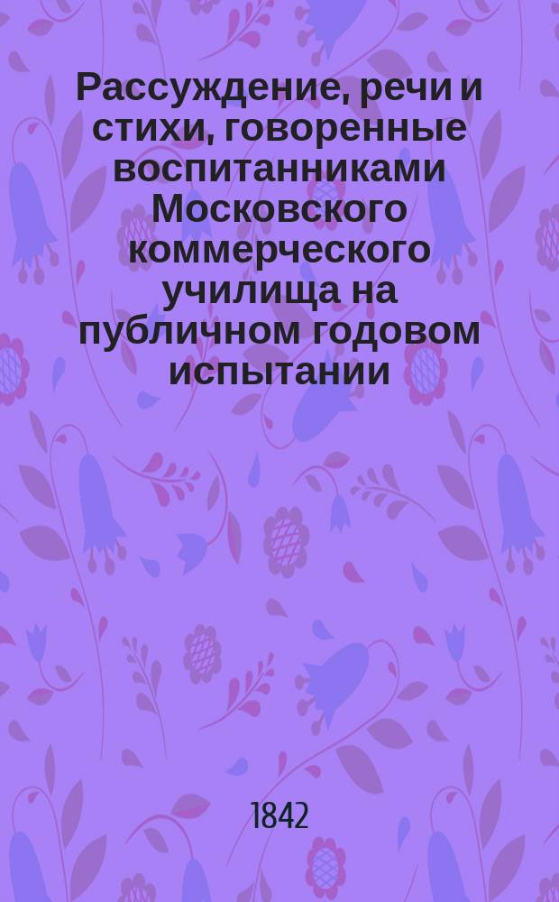 Рассуждение, речи и стихи, говоренные воспитанниками Московского коммерческого училища на публичном годовом испытании... ... июня 22 дня 1842 года