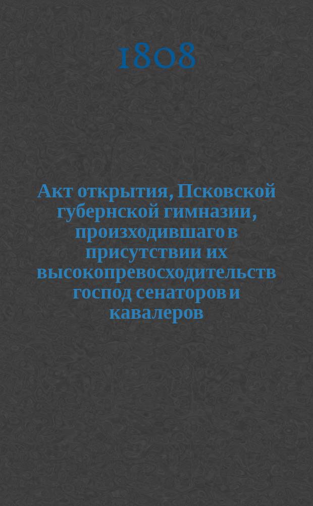 Акт открытия, Псковской губернской гимназии, произходившаго в присутствии их высокопревосходительств господ сенаторов и кавалеров: Николая Николаевича Новосильцева и Александра Васильевича Поликарпова - господина гражданскаго губернатора и кавалера Николая Осиповича Лабы и прочих духовных и гражданских особ. 1808 года июня 2-го дня