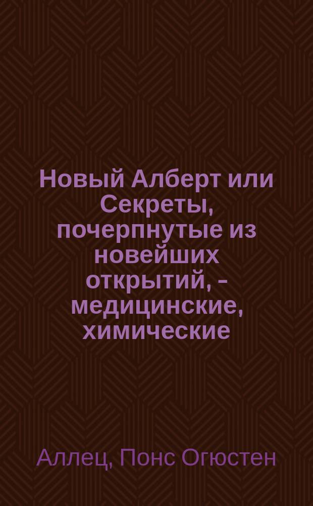Новый Алберт или Секреты, почерпнутые из новейших открытий, - медицинские, химические, ботанические, экономические, и другие : С французскаго