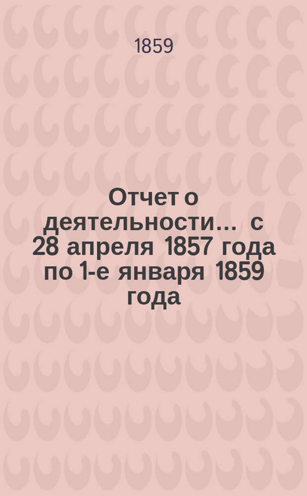 Отчет о деятельности... ... с 28 апреля 1857 года по 1-е января 1859 года : Приложение...