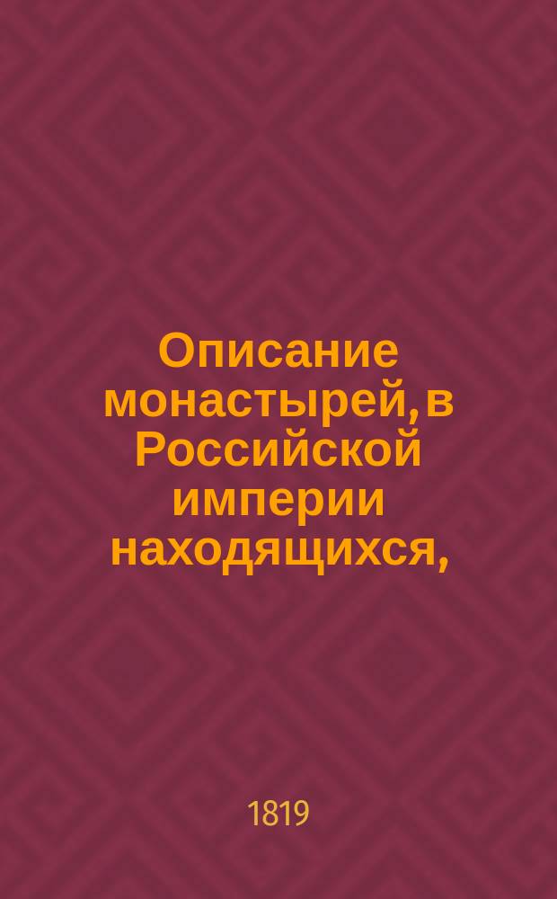 Описание монастырей, в Российской империи находящихся, : с присовокуплением: историческаго известия о существующих ныне в России епархиях и о всех соборных, монастырских, ружных и приходских церквах, в столичных городах Москве и С. Петербурге находящихся, с показанием времени когда оныя учреждены или построены, какия случились в них достопамятныя произшествия и в какие числа бывают храмовыя праздники в оных