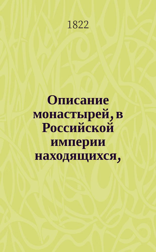 Описание монастырей, в Российской империи находящихся, : с присовокуплением: историческаго известия о существующих ныне в России епархиях и о всех соборных, монастырских, ружных и приходских церквах, в столичных городах Москве и С. Петербурге находящихся, с показанием времени когда оныя учреждены или построены, какия случились в них достопамятныя произшествия и в какие числа бывают храмовые праздники в оных