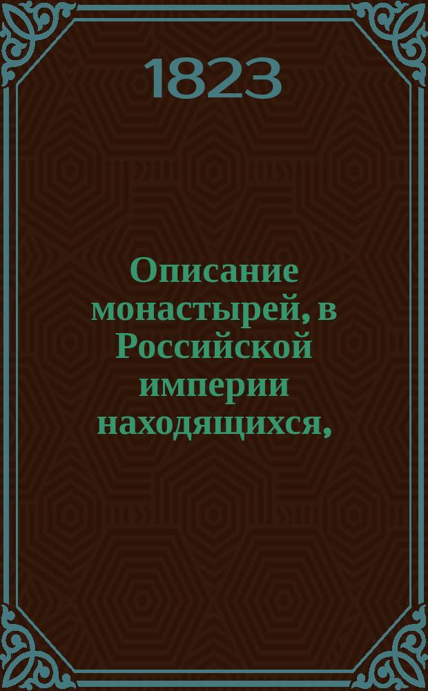 Описание монастырей, в Российской империи находящихся, : с присовокуплением: историческаго известия о существующих ныне в России епархиях и о всех соборных, монастырских, ружных и приходских церквах, в столичных городах Москве и С. Петербурге находящихся, с показанием времени когда оные учреждены или построены, какия случились в них достопамятныя произшествия и в какие числа бывают храмовыя праздники в оных