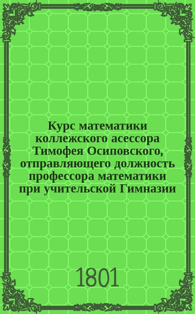Курс математики коллежского асессора Тимофея Осиповского, отправляющего должность профессора математики при учительской Гимназии
