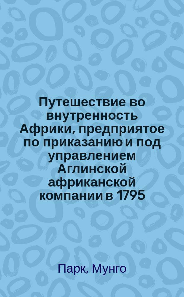 Путешествие во внутренность Африки, предприятое по приказанию и под управлением Аглинской африканской компании в 1795, 1796 и 1797 годах хирургом Мунго-Парком : Перевод с фр. Ч. 1-2