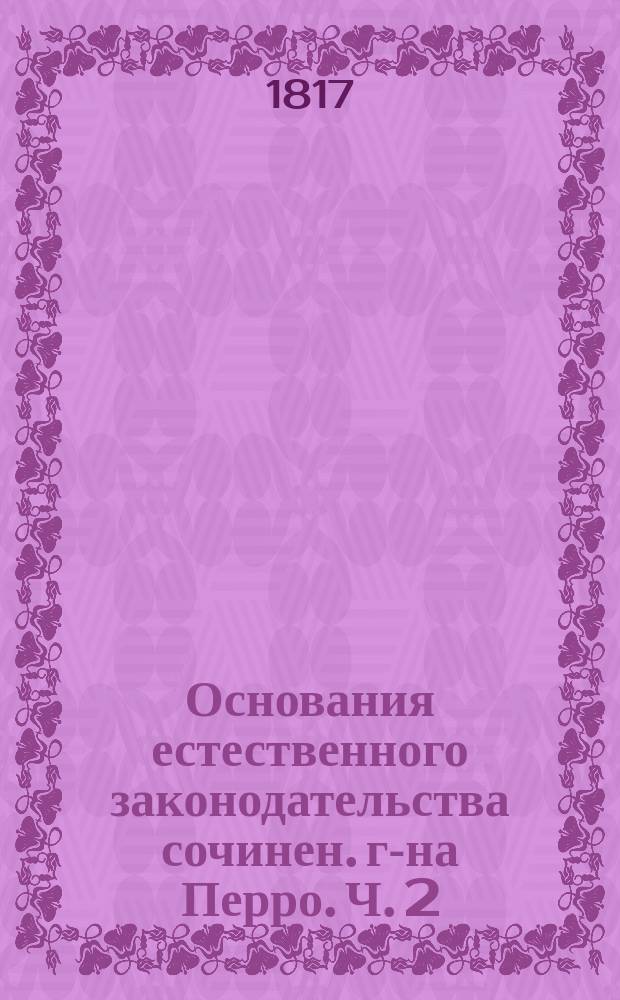 Основания естественного законодательства сочинен. г-на Перро. Ч. 2 : [О человеке, рассматриваемом в порядке отношении его к подобным ему]