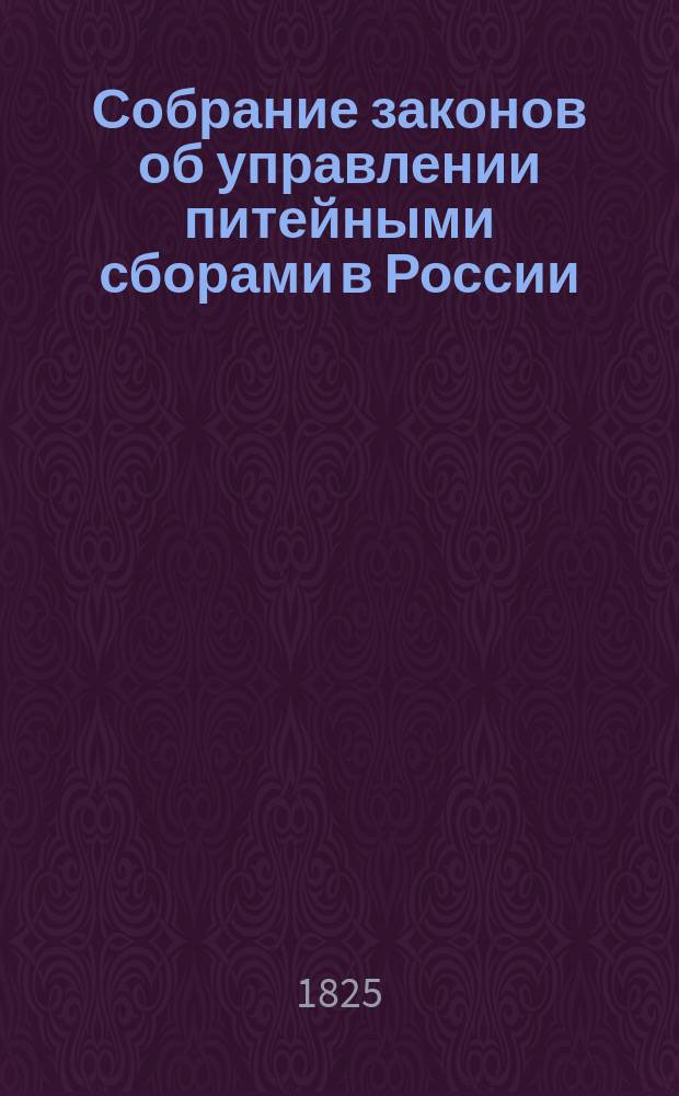 Собрание законов об управлении питейными сборами в России : С присовокуплением Свода Законов, дополняющих или отменяющих некоторые §§ Устава и Учреждения о Питейном сборе, по 1825 год