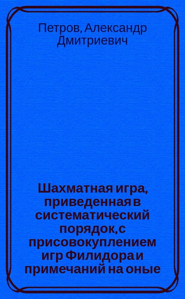 Шахматная игра, приведенная в систематический порядок, с присовокуплением игр Филидора и примечаний на оные, изданные Александром Петровым : Ч. 1-5