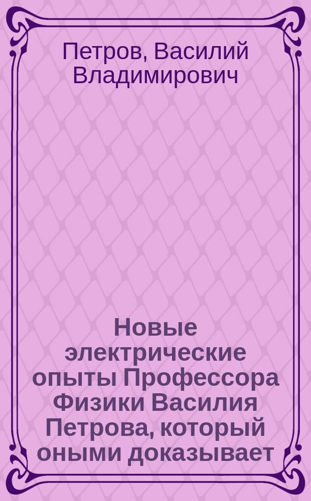 Новые электрические опыты Профессора Физики Василия Петрова, который оными доказывает, что изолированные металлы и люди, а премногие только нагретые тела могут соделываться электрическими от трения, наипаче же стегания их шерстью выделанных до нарочитой мягкости мехов и некоторыми другими телами; также особливые опыты, деланные различными способами для открытия причины электрических явлений