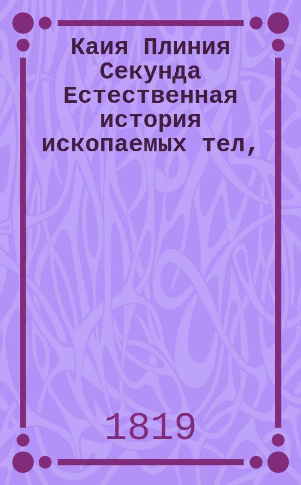 Каия Плиния Секунда Естественная история ископаемых тел, : преложенная на российский язык, в азбучном порядке и примечаниями дополненная трудами В. Севергина, Академии Наук академика, действительного статского советника и кавалера; члена Медицинского совета при Министерстве народного просвещения..