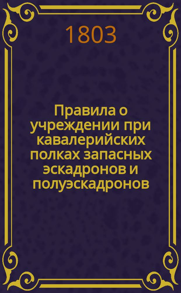 Правила о учреждении при кавалерийских полках запасных эскадронов и полуэскадронов : Утв. 17 дек. 1803 г. : С прил