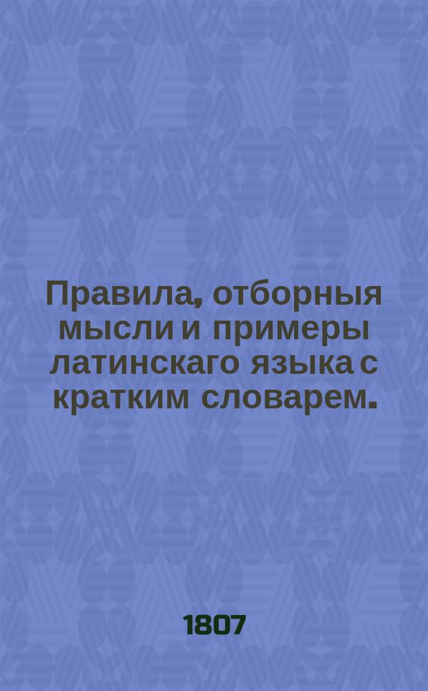 Правила, отборныя мысли и примеры латинскаго языка с кратким словарем. : В пользу благородных воспитанников Университетскаго пансиона