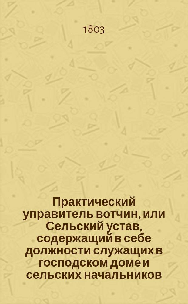 Практический управитель вотчин, или Сельский устав, содержащий в себе должности служащих в господском доме и сельских начальников, с присовокуплением экономии, и деревенского врачебника