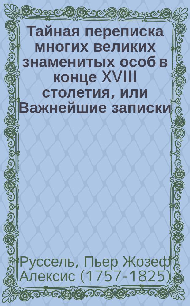 Тайная переписка многих великих знаменитых особ в конце XVIII столетия, или Важнейшие записки, служащие для истории оного века, изданные Г.С*** : Перевод. Ч. 1-2
