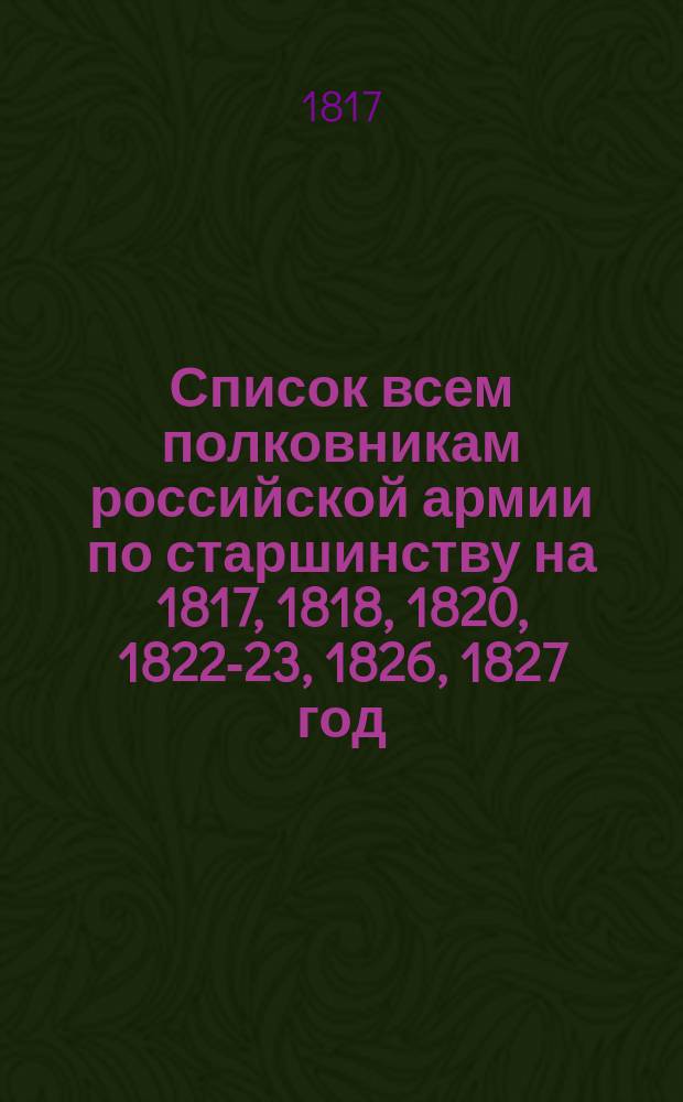 Список всем полковникам российской армии по старшинству на [1817, 1818, 1820, 1822-23, 1826, 1827] год