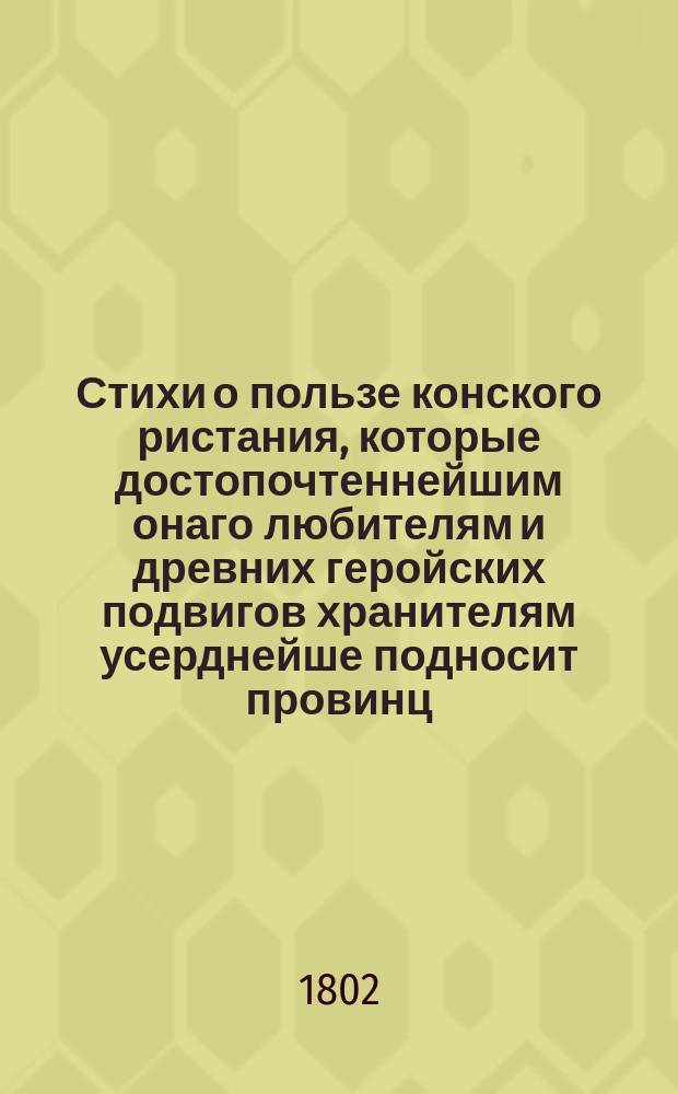 Стихи о пользе конского ристания, которые достопочтеннейшим онаго любителям и древних геройских подвигов хранителям усерднейше подносит провинц. секрет. Иван Тодорский. Августа 30 дня 1802 года