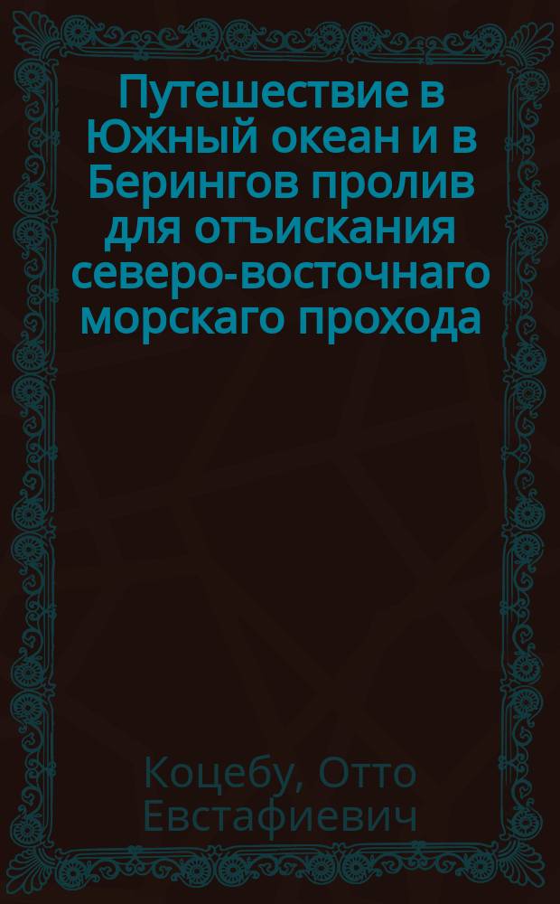 Путешествие в Южный океан и в Берингов пролив для отъискания северо-восточнаго морскаго прохода, предпринятое в 1815, 1816, 1817 и 1818 годах иждивением его сиятельства, господина государственнаго канцлера, графа Николая Петровича Румянцова на корабле Рюрике под начальством флота лейтенанта Коцебу : Ч. 1-3