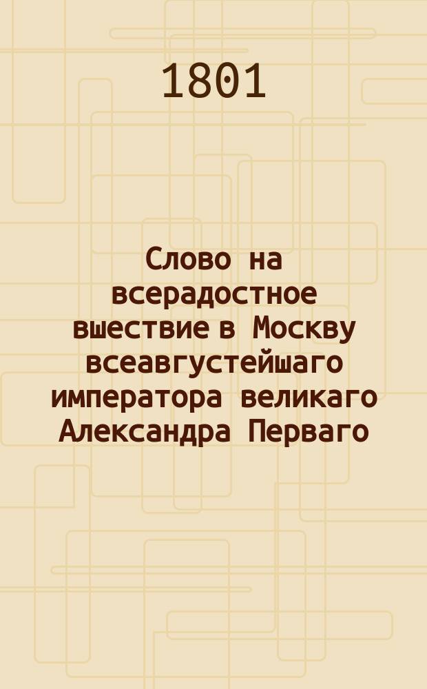 Слово на всерадостное вшествие в Москву всеавгустейшаго императора великаго Александра Перваго, всероссийскаго, обожаемаго монарха.