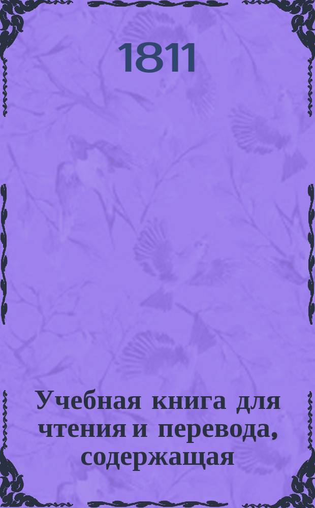 Учебная книга для чтения и перевода, содержащая: исторические анекдоты, нравоучительные мысли, отрывки древней истории, физики, естественной истории и проч. : На фр. и рос. языках, для употребления юношества