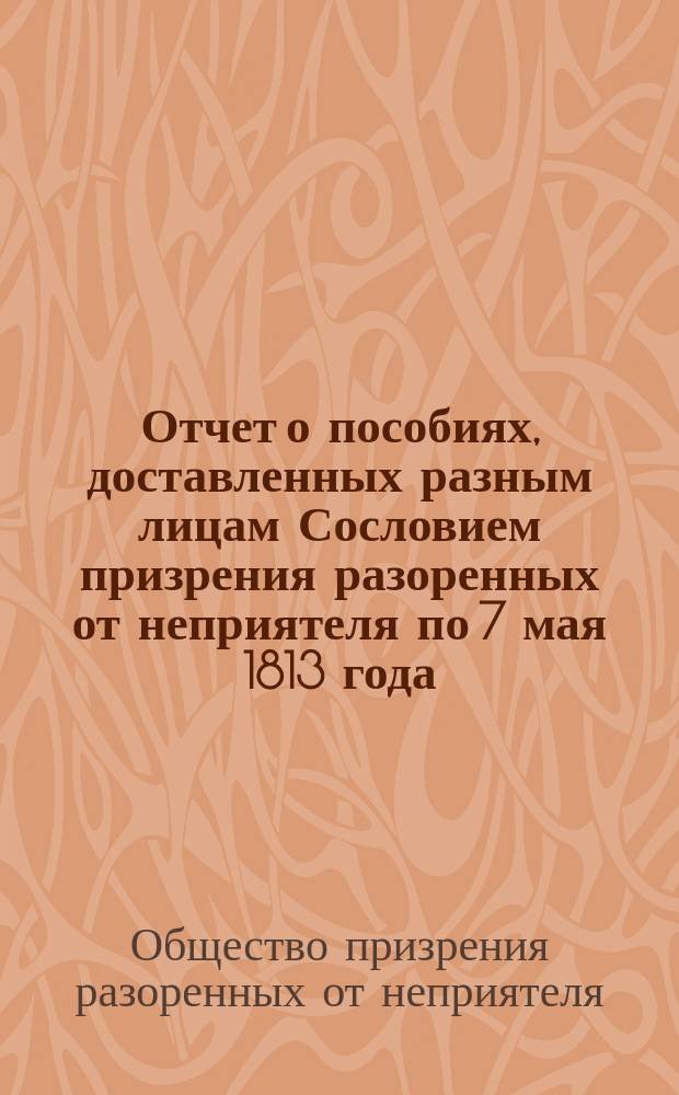 [Отчет о пособиях, доставленных разным лицам Сословием призрения разоренных от неприятеля по 7 мая 1813 года]