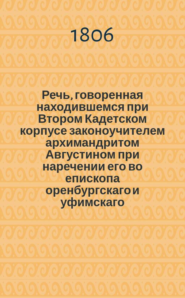 Речь, говоренная находившемся при Втором Кадетском корпусе законоучителем архимандритом Августином при наречении его во епископа оренбургскаго и уфимскаго, июня 4 дня 1806 года