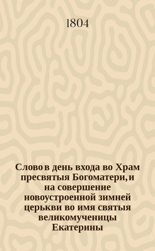 Слово в день входа во Храм пресвятыя Богоматери, и на совершение новоустроенной зимней церькви во имя святыя великомученицы Екатерины, при Втором Кадетском корпусе.